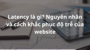 Latency là gì? Nguyên nhân và cách khắc phục độ trễ của website